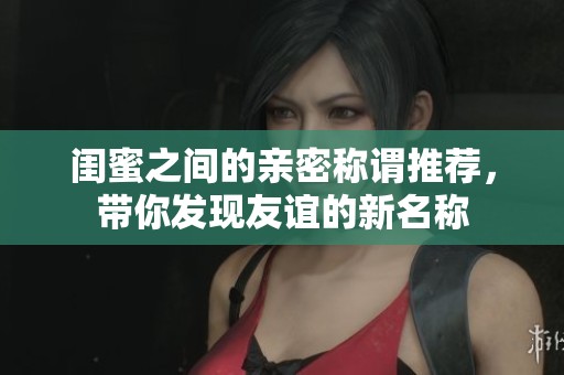 闺蜜之间的亲密称谓推荐，带你发现友谊的新名称