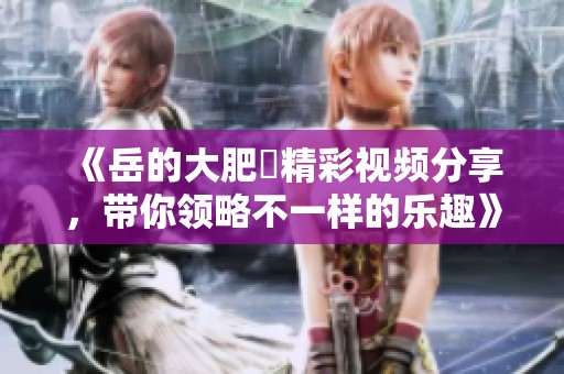 《岳的大肥坹精彩视频分享，带你领略不一样的乐趣》