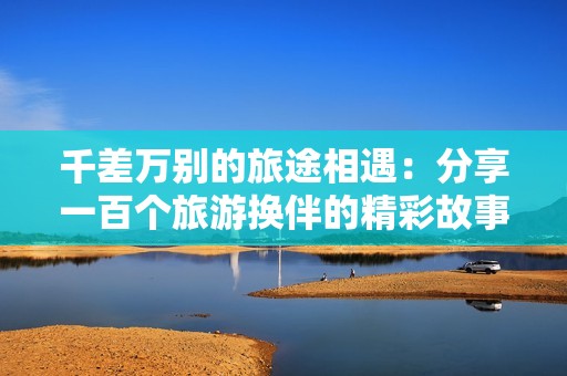 千差万别的旅途相遇：分享一百个旅游换伴的精彩故事