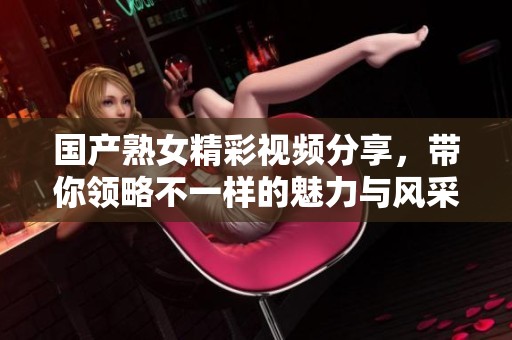 国产熟女精彩视频分享，带你领略不一样的魅力与风采