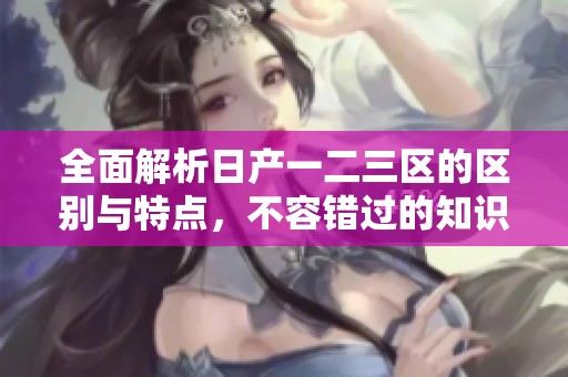 全面解析日产一二三区的区别与特点，不容错过的知识分享