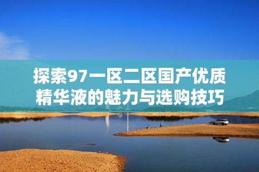 探索97一区二区国产优质精华液的魅力与选购技巧