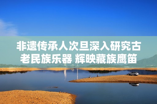 非遗传承人次旦深入研究古老民族乐器 辉映藏族鹰笛的传奇故事