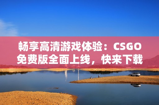 畅享高清游戏体验：CSGO免费版全面上线，快来下载！