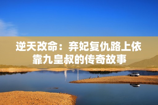 逆天改命：弃妃复仇路上依靠九皇叔的传奇故事