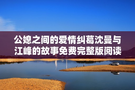 公媳之间的爱情纠葛沈曼与江峰的故事免费完整版阅读