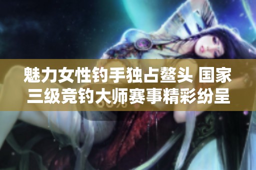 魅力女性钓手独占鳌头 国家三级竞钓大师赛事精彩纷呈
