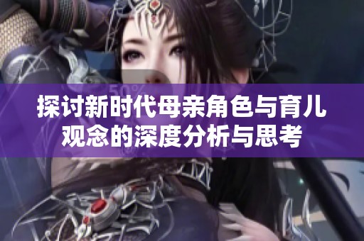 探讨新时代母亲角色与育儿观念的深度分析与思考