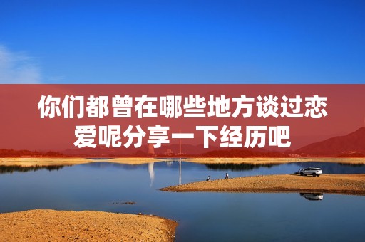 你们都曾在哪些地方谈过恋爱呢分享一下经历吧