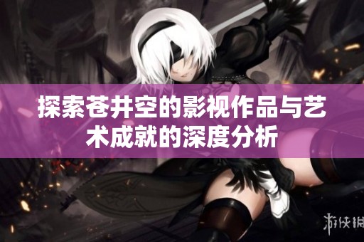 探索苍井空的影视作品与艺术成就的深度分析