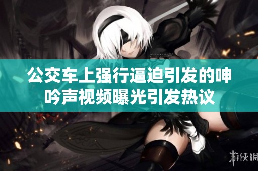 公交车上强行逼迫引发的呻吟声视频曝光引发热议