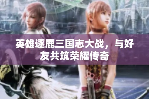 英雄逐鹿三国志大战，与好友共筑荣耀传奇
