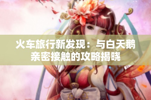 火车旅行新发现：与白天鹅亲密接触的攻略揭晓