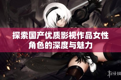 探索国产优质影视作品女性角色的深度与魅力
