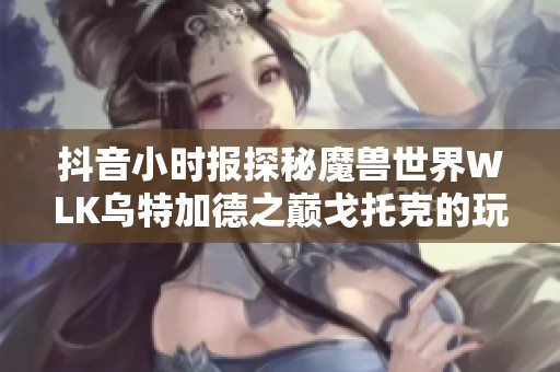 抖音小时报探秘魔兽世界WLK乌特加德之巅戈托克的玩法解析