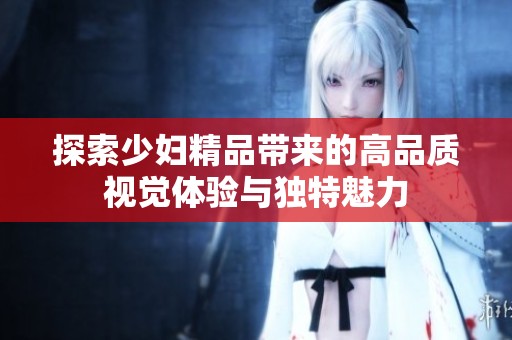 探索少妇精品带来的高品质视觉体验与独特魅力