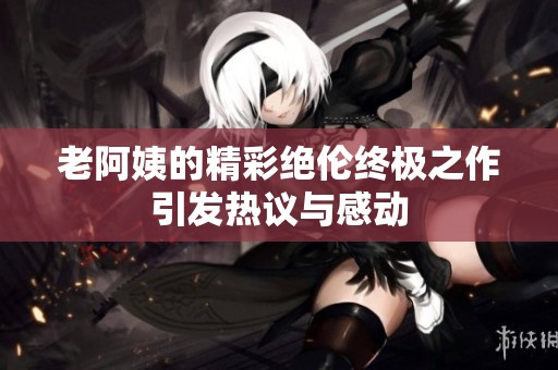 老阿姨的精彩绝伦终极之作引发热议与感动
