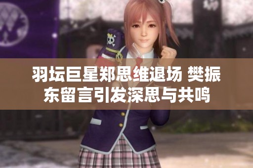 羽坛巨星郑思维退场 樊振东留言引发深思与共鸣