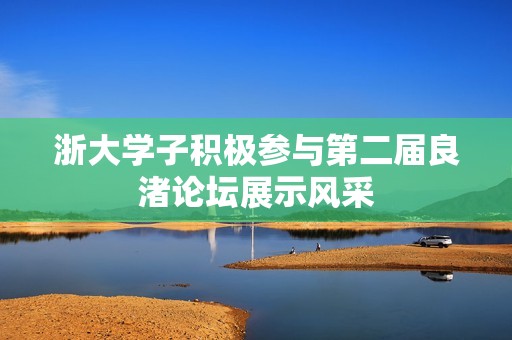 浙大学子积极参与第二届良渚论坛展示风采