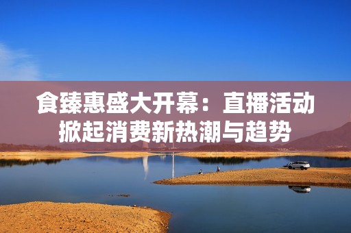 食臻惠盛大开幕：直播活动掀起消费新热潮与趋势