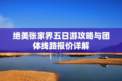 绝美张家界五日游攻略与团体线路报价详解
