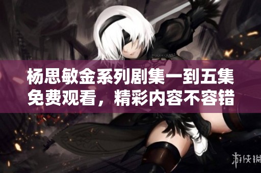 杨思敏金系列剧集一到五集免费观看，精彩内容不容错过