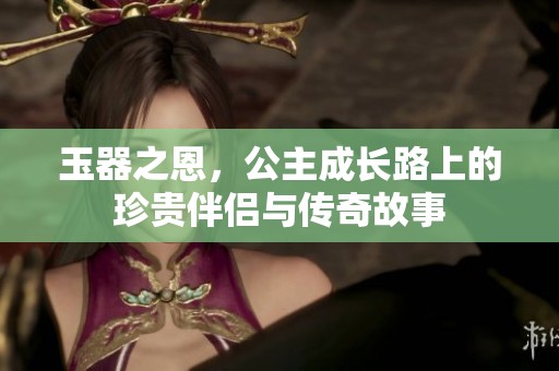 玉器之恩，公主成长路上的珍贵伴侣与传奇故事