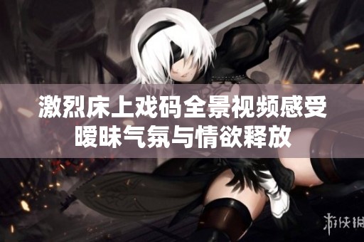 激烈床上戏码全景视频感受暧昧气氛与情欲释放