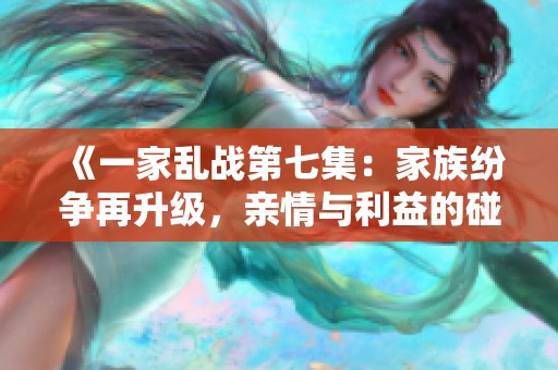 《一家乱战第七集：家族纷争再升级，亲情与利益的碰撞》