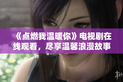 《点燃我温暖你》电视剧在线观看，尽享温馨浪漫故事与精彩剧情