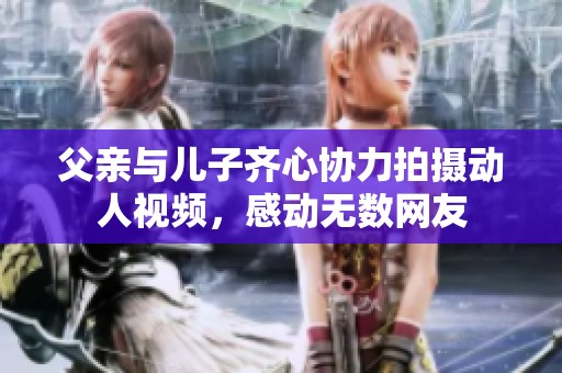 父亲与儿子齐心协力拍摄动人视频，感动无数网友