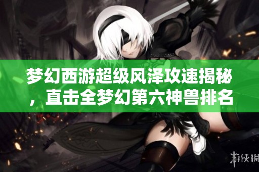 梦幻西游超级风泽攻速揭秘，直击全梦幻第六神兽排名