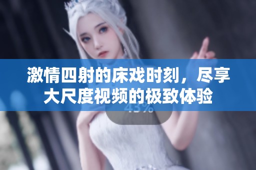 激情四射的床戏时刻，尽享大尺度视频的极致体验