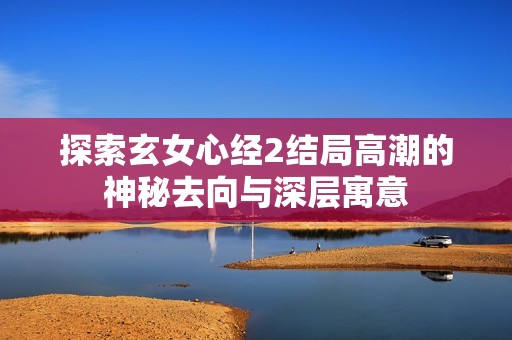 探索玄女心经2结局高潮的神秘去向与深层寓意