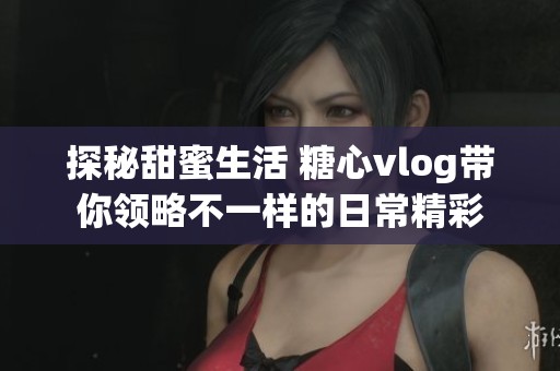 探秘甜蜜生活 糖心vlog带你领略不一样的日常精彩