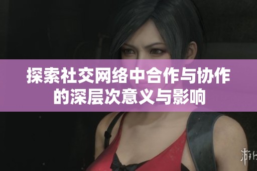 探索社交网络中合作与协作的深层次意义与影响