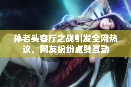 孙老头客厅之战引发全网热议，网友纷纷点赞互动
