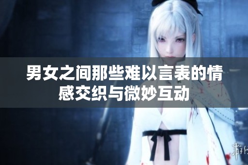 男女之间那些难以言表的情感交织与微妙互动