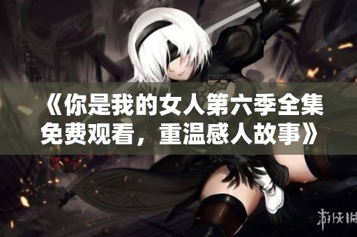 《你是我的女人第六季全集免费观看，重温感人故事》