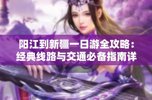 阳江到新疆一日游全攻略：经典线路与交通必备指南详解