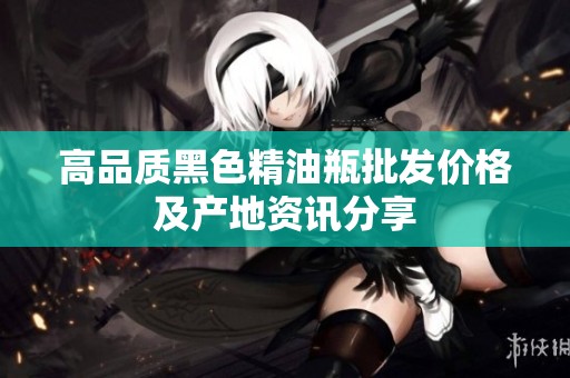 高品质黑色精油瓶批发价格及产地资讯分享