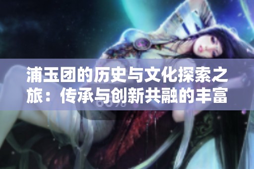 浦玉团的历史与文化探索之旅：传承与创新共融的丰富内涵