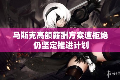 马斯克高额薪酬方案遭拒绝 仍坚定推进计划