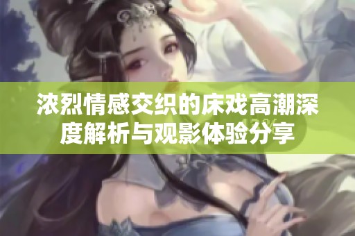 浓烈情感交织的床戏高潮深度解析与观影体验分享
