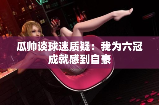 瓜帅谈球迷质疑：我为六冠成就感到自豪