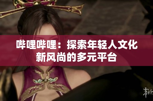哔哩哔哩：探索年轻人文化新风尚的多元平台
