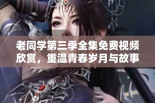 老同学第三季全集免费视频欣赏，重温青春岁月与故事