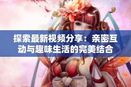 探索最新视频分享：亲密互动与趣味生活的完美结合