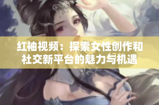 红袖视频：探索女性创作和社交新平台的魅力与机遇