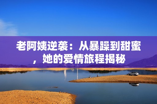 老阿姨逆袭：从暴躁到甜蜜，她的爱情旅程揭秘